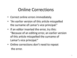 Online Corrections
• Correct online errors immediately.
• “An earlier version of this article misspelled
the surname of Lamar’s vice principal.”
• If an editor inserted the error, try this:
“Because of an editing error, an earlier version
of this article misspelled the surname of
Lamar’s vice principal.”
• Online corrections don’t need to repeat
the error.
21
 