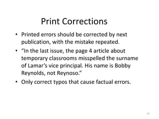 Print Corrections
• Printed errors should be corrected by next
publication, with the mistake repeated.
• “In the last issue, the page 4 article about
temporary classrooms misspelled the surname
of Lamar’s vice principal. His name is Bobby
Reynolds, not Reynoso.”
• Only correct typos that cause factual errors.
23
 