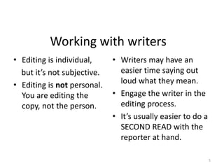 Working with writers
• Editing is individual,
but it’s not subjective.
• Editing is not personal.
You are editing the
copy, not the person.
• Writers may have an
easier time saying out
loud what they mean.
• Engage the writer in the
editing process.
• It’s usually easier to do a
SECOND READ with the
reporter at hand.
5
 