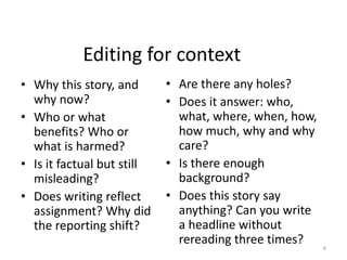 Editing for context
• Why this story, and
why now?
• Who or what
benefits? Who or
what is harmed?
• Is it factual but still
misleading?
• Does writing reflect
assignment? Why did
the reporting shift?
• Are there any holes?
• Does it answer: who,
what, where, when, how,
how much, why and why
care?
• Is there enough
background?
• Does this story say
anything? Can you write
a headline without
rereading three times? 6
 