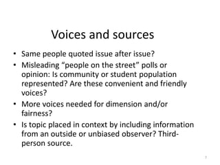 Voices and sources
• Same people quoted issue after issue?
• Misleading “people on the street” polls or
opinion: Is community or student population
represented? Are these convenient and friendly
voices?
• More voices needed for dimension and/or
fairness?
• Is topic placed in context by including information
from an outside or unbiased observer? Third-
person source.
7
 