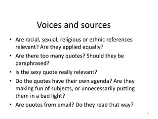 Voices and sources
• Are racial, sexual, religious or ethnic references
relevant? Are they applied equally?
• Are there too many quotes? Should they be
paraphrased?
• Is the sexy quote really relevant?
• Do the quotes have their own agenda? Are they
making fun of subjects, or unnecessarily putting
them in a bad light?
• Are quotes from email? Do they read that way?
9
 