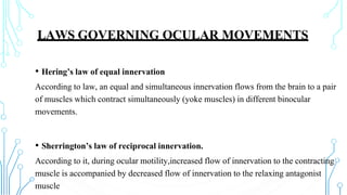 LAWS GOVERNING OCULAR MOVEMENTS
• Hering’s law of equal innervation
According to law, an equal and simultaneous innervation flows from the brain to a pair
of muscles which contract simultaneously (yoke muscles) in different binocular
movements.
• Sherrington’s law of reciprocal innervation.
According to it, during ocular motility,increased flow of innervation to the contracting
muscle is accompanied by decreased flow of innervation to the relaxing antagonist
muscle
 