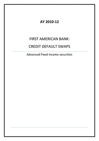 AY 2010-12FIRST AMERICAN BANK:CREDIT DEFAULT SWAPSAdvanced Fixed Income securities<br />CASE INTRODUCTION:<br />CapEx Unlimited is banking customer of Charles Bank International and is going through tough times with a loss of 82 million for the year 2000-01. It is in middle of an industrial shake-out and requires $ 50 to finance the expansion of its network.  The company has already accumulated $100 million in previous loans from CBI and was depending on relations with bank for additional funding. CBI’s exposure to CEU would exceed permissible limits if it agreed to lend the amount. Kittal managing director of FAB envisioned helping CBI by mitigating credit risk through single-name credit default swap.<br />First American Bank (FAB) is one of the largest bank in America with asset value of $ 50 billion and businesses in 50 countries. First American Credit Derivatives was an independent business unit housed within Firrst American’s structured products branch. <br />CapEx Unlimited (CEU) is a company primarily into telecommunication focused on Northeast and Midwest United States, providing services like high-speed internet, Web hosting, Web hosting, data networking, voice communication, and video/tele-conferencing. <br />Kittal was contemplating using credit default swap for the current situation, because it made credit risk accessible to a broad range of investors in a way that was simple and confidential. In credit default CBI would make periodic fee payment to FAB in exchange for receiving credit protection. Counterparty risk is lower here given high rating of FAB, another way to reduce counterparty risk was to issue credit linked notes. In a way CBI would be playing the role of intermediate between FAB and CEU.<br />Through a single name credit default swap, party could buy protection from another party with respect to various predefined credit events occurring in certain reference identity. Party buying protection was called “protection buyer” and party providing protection was called “protection seller”. In case of a credit event protection seller makes payment to protection buyer. <br />CEU has total outstanding long term debt of $ 5 billion. Additional lending of 50 million won’t impact the credit rating of CEU. CEU’s publicly traded debt was already below investment grade (B2 rating from Moody’s).  The term of new loan included a coupon rate of approximately 9.8% and a maturity of two years. CEU’s existing debt had an average maturity of five years, with average semiannual coupon of $ 130 million. In exchange for protection against a CEU credit event, CBI would make semiannual swap fee payments to First American Bank that coincided with the interest payments it received on the CEU loan. <br />Kittals was confused whether to keep the credit risk in-house or find some investors ready to take on the credit risk. In case of transferring the risk to some other party with low rating there was high counterparty risk, as the hedging is unfunded (high collaterals from low credit entities was not possible). Another way he was contemplating to transfer the risk was issuing credit-linked note which was attractive owing to its funded nature. <br />Pricing a CDS:<br />Calculations:<br />Valuation of CDS involves finding out the spread which is to be added to the reference rate of the derivative market. To calculate this spread we need to calculate the default probabilities each year and this can de done in two ways:<br />,[object Object]
