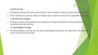 Cont.…
3. Moisture loss
u Prolonged chilling can cause certain foods to loose moisture, leading dryness and dehydration.
u This is particularly true for foods with high water contents such as fruits, vegetables and meat.
4. Biochemical changes
u Chilling can affects the biochemical composition of food including the levels of bioactive
compounds like antioxidants.
5. physiological changes
u For fresh produce, chilling can slow down physiological processes like respiration and ripening,
which can maintain freshness.
 