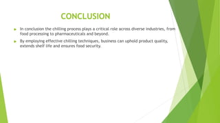 CONCLUSION
u In conclusion the chilling process plays a critical role across diverse industries, from
food processing to pharmaceuticals and beyond.
u By employing effective chilling techniques, business can uphold product quality,
extends shelf life and ensures food security.
 