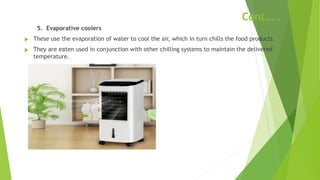 Cont.….
5. Evaporative coolers
u These use the evaporation of water to cool the air, which in turn chills the food products.
u They are eaten used in conjunction with other chilling systems to maintain the delivered
temperature.
 