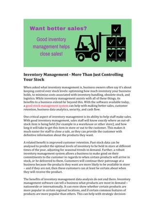  
	
  
Inventory	
  Management	
  -­‐	
  More	
  Than	
  Just	
  Controlling	
  
Your	
  Stock	
  
	
  
When	
  asked	
  what	
  inventory	
  management	
  is,	
  business	
  owners	
  often	
  say	
  it’s	
  about	
  
keeping	
  control	
  over	
  stock	
  levels:	
  optimising	
  how	
  much	
  inventory	
  your	
  business	
  
holds,	
  to	
  minimise	
  costs	
  associated	
  with	
  inventory	
  handling,	
  obsolete	
  stock,	
  and	
  
logistics.	
  While	
  inventory	
  management	
  assists	
  with	
  all	
  of	
  these	
  things,	
  its	
  
benefits	
  to	
  a	
  business	
  extend	
  far	
  beyond	
  this.	
  With	
  the	
  software	
  available	
  today,	
  
a	
  good	
  stock	
  management	
  system	
  can	
  help	
  with	
  making	
  better	
  sales,	
  customer	
  
retention,	
  business	
  data	
  analytics,	
  security,	
  and	
  cash	
  flow.	
  
	
  
One	
  critical	
  aspect	
  of	
  inventory	
  management	
  is	
  its	
  ability	
  to	
  help	
  staff	
  make	
  sales.	
  
With	
  good	
  inventory	
  management,	
  sales	
  staff	
  will	
  know	
  exactly	
  where	
  an	
  out-­‐of-­‐
stock	
  item	
  is	
  being	
  held	
  (for	
  example	
  in	
  a	
  warehouse	
  or	
  other	
  store),	
  and	
  how	
  
long	
  it	
  will	
  take	
  to	
  get	
  this	
  item	
  in	
  store	
  or	
  out	
  to	
  the	
  customer.	
  This	
  makes	
  it	
  
much	
  easier	
  for	
  staff	
  to	
  close	
  a	
  sale,	
  as	
  they	
  can	
  provide	
  the	
  customer	
  with	
  
definitive	
  information	
  about	
  the	
  products	
  they	
  want.	
  
	
  
A	
  related	
  benefit	
  is	
  improved	
  customer	
  retention.	
  Past	
  stock	
  data	
  can	
  be	
  
analysed	
  to	
  predict	
  the	
  optimal	
  levels	
  of	
  inventory	
  to	
  be	
  held	
  in	
  store	
  at	
  different	
  
times	
  of	
  the	
  year,	
  adjusting	
  for	
  seasonal	
  trends	
  in	
  demand.	
  Further,	
  a	
  robust	
  
inventory	
  management	
  system	
  allows	
  a	
  business	
  to	
  make	
  good	
  on	
  their	
  
commitments	
  to	
  the	
  customer	
  in	
  regards	
  to	
  when	
  certain	
  products	
  will	
  arrive	
  in	
  
stock,	
  or	
  be	
  delivered	
  to	
  them.	
  Customers	
  will	
  continue	
  their	
  patronage	
  at	
  a	
  
business	
  because	
  the	
  products	
  they	
  want	
  are	
  more	
  likely	
  to	
  be	
  available	
  in	
  store	
  
–	
  and	
  if	
  they	
  are	
  not,	
  then	
  these	
  customers	
  can	
  at	
  least	
  be	
  certain	
  about	
  when	
  
they	
  will	
  receive	
  the	
  product.	
  
	
  
The	
  benefits	
  of	
  inventory	
  management	
  data	
  analysis	
  do	
  not	
  end	
  there.	
  Inventory	
  
management	
  software	
  can	
  tell	
  a	
  business	
  what	
  products	
  are	
  most	
  in	
  demand	
  –	
  
nationwide	
  or	
  internationally.	
  It	
  can	
  even	
  show	
  whether	
  certain	
  products	
  are	
  
more	
  popular	
  in	
  certain	
  regional	
  locations,	
  and	
  if	
  certain	
  common	
  features	
  of	
  
products	
  are	
  more	
  popular	
  than	
  others.	
  This	
  can	
  help	
  with	
  strategic	
  decision-­‐
 