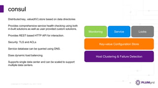 Copyright © PLUMgrid, Inc. 2011-2016
Distributed key, value(KV) store based on data directories
Provides comprehensive service health checking using both
in-built solutions as well as user provided custom solutions.
Provides REST based HTTP API for interaction.
Security: TLS and ACLs
Service database can be queried using DNS.
Does dynamic load balancing.
Supports single data center and can be scaled to support
multiple data centers.
consul
Monitoring Service Locks
Key-value Configuration Store
Host Clustering & Failure Detection
 