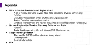 Copyright © PLUMgrid, Inc. 2011-2016
• What is Service Discovery and Registration?
• A bit of history: the world in year 2000 (load balancers, physical servers and
CCIEs)
• Evolution: Virtualization brings shuffling and unpredictability
• Today: Containers demand automation
• What are Microservices and how do they affect Service Registration / Discovery?
• Service Registration/Service Discovery Patterns and Tools
• Patterns
• Tools: ZooKeeper, etcd, Consul, Mesos-DNS, Minuteman etc.
• Scope inside OpenStack?
• The need for SR/SG in Openstack (as in any stack)
• Current picture
• Desired future state
• Q/A
Agenda
 