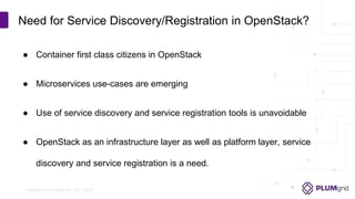 Copyright © PLUMgrid, Inc. 2011-2016
● Container first class citizens in OpenStack
● Microservices use-cases are emerging
● Use of service discovery and service registration tools is unavoidable
● OpenStack as an infrastructure layer as well as platform layer, service
discovery and service registration is a need.
Need for Service Discovery/Registration in OpenStack?
 