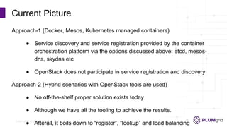 Copyright © PLUMgrid, Inc. 2011-2016
Approach-1 (Docker, Mesos, Kubernetes managed containers)
● Service discovery and service registration provided by the container
orchestration platform via the options discussed above: etcd, mesos-
dns, skydns etc
● OpenStack does not participate in service registration and discovery
Approach-2 (Hybrid scenarios with OpenStack tools are used)
● No off-the-shelf proper solution exists today
● Although we have all the tooling to achieve the results.
● Afterall, it boils down to “register”, “lookup” and load balancing
Current Picture
 