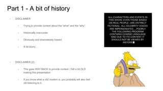 Part 1 - A bit of history
- DISCLAIMER
- Trying to provide context about the “what” and the “why”.
- Historically inaccurate
- Obviously and shamelessly biased
- A bit blurry…
- DISCLAIMER (2)
- This goes WAY BACK to provide context. I felt a bit OLD
making this presentation
- If you know what a v92 modem is, you probably will also feel
old listening to it.
 