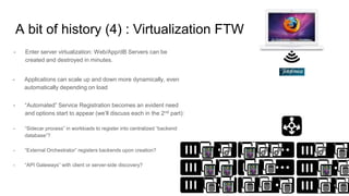 A bit of history (4) : Virtualization FTW
- Enter server virtualization: Web/App/dB Servers can be
created and destroyed in minutes.
- “Automated” Service Registration becomes an evident need
and options start to appear (we’ll discuss each in the 2nd part):
- “Sidecar process” in workloads to register into centralized “backend
database”?
- “External Orchestrator” registers backends upon creation?
- “API Gateways” with client or server-side discovery?
- Applications can scale up and down more dynamically, even
automatically depending on load
 