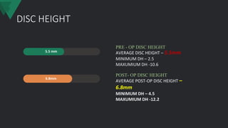 DISC HEIGHT
5.5 mm
6.8mm
AVERAGE DISC HEIGHT – 5.5mm
MINIMUM DH – 2.5
MAXUMIUM DH -10.6
PRE - OP DISC HEIGHT
AVERAGE POST-OP DISC HEIGHT –
6.8mm
MINIMUM DH – 4.5
MAXUMIUM DH -12.2
POST- OP DISC HEIGHT
 