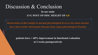 Discussion & Conclusion
In our study
AVG POST OP DISC HEIGHT OF 6.8
Restoration of disc height to normal physiological level or less than normal
have more better functional outcome than supra-physiological fixation
patients have > 60% improvement in functional evaluation
at 2 weeks postoperatively
 