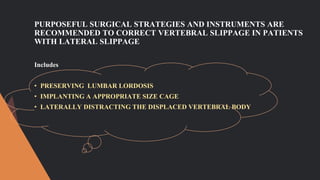 PURPOSEFUL SURGICAL STRATEGIES AND INSTRUMENTS ARE
RECOMMENDED TO CORRECT VERTEBRAL SLIPPAGE IN PATIENTS
WITH LATERAL SLIPPAGE
Includes
• PRESERVING LUMBAR LORDOSIS
• IMPLANTING A APPROPRIATE SIZE CAGE
• LATERALLY DISTRACTING THE DISPLACED VERTEBRAL BODY
 