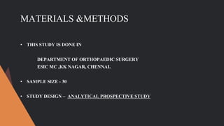 MATERIALS &METHODS
• THIS STUDY IS DONE IN
DEPARTMENT OF ORTHOPAEDIC SURGERY
ESIC MC ,KK NAGAR, CHENNAI.
• SAMPLE SIZE - 30
• STUDY DESIGN – ANALYTICAL PROSPECTIVE STUDY
 