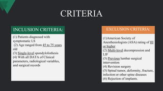 CRITERIA
(1)American Society of
Anesthesiologists (ASA) rating of III
or higher
(2) Multi-level decompression and
LIF
(3) Previous lumbar surgical
intervention
(4) Revision surgery
(5) Spinal tumor, deformity, fracture,
infection or other spine diseases
(6) Rejection of implants.
(1) Patients diagnosed with
symptomatic LS
(2) Age ranged from 45 to 75 years
old
(3) Single-level spondylolisthesis
(4) With all DATA of Clinical
parameters, radiological variables,
and surgical records
INCLUSION CRITERIA: EXCLUSION CRITERIA:
 