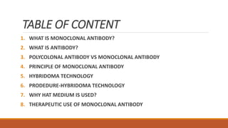 TABLE OF CONTENT
1. WHAT IS MONOCLONAL ANTIBODY?
2. WHAT IS ANTIBODY?
3. POLYCOLONAL ANTIBODY VS MONOCLONAL ANTIBODY
4. PRINCIPLE OF MONOCLONAL ANTIBODY
5. HYBRIDOMA TECHNOLOGY
6. PRODEDURE-HYBRIDOMA TECHNOLOGY
7. WHY HAT MEDIUM IS USED?
8. THERAPEUTIC USE OF MONOCLONAL ANTIBODY
 