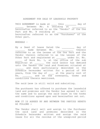 AGREEMENT FOR SALE OF LEASEHOLD PROPERTY

THIS AGREEMENT is made at ____ this ________ day of
______ between Mr. A residing at __________
hereinafter referred to as the ‘Vendor’ of the One
Part and Mr. B residing at _____________________
hereinafter referred to as the ‘Purchaser’ of the
Other part.

WHEREAS –

By a Deed of Lease Dated the _________ day of
_______ made between Mr. ____________ therein
referred to as the Lessee of the One Part and the
Vendor therein referred to as the Lessee of the
Other Part and registered at _______ under Sr. No.
_____ of Book No. 1, at the office of the sub
Registrar at _______ the said Lessor has demised
unto the Vendor the land and Premises situated at
______ and more particularly described in the
Schedule hereunder written for a period of 999
years, from the day of ____ at the yearly rent of
Rs. _______ and on the covenants, terms and
conditions therein mentioned.

The said Lese is still valid and subsisting.

The purchaser has offered to purchase the leasehold
land and premises and the Vendor has agreed to sell
the same and to assign the said lease on the terms
and conditions agreed upon and hereinafter set out.

NOW IT IS AGREED BY AND BETWEEN THE PARTIES HERETO
AS FOLLOWS :

The Vendor shall sell and assign to the Purchaser
the said land and premises described in the
Schedule hereunder written and assign the said
lease for all the residue of the unexpired period
 
