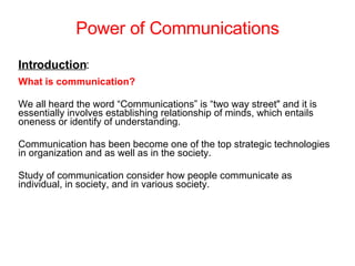 Power of Communications Introduction : What is communication? We all heard the word “Communications” is “two way street&quot; and it is essentially involves establishing relationship of minds, which entails oneness or identify of understanding. Communication has been become one of the top strategic technologies in organization and as well as in the society. Study of communication consider how people communicate as individual, in society, and in various society.   