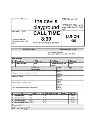 Director: Omer Muratoglu
the devils
playground
DATE: 19th april 2017
TRANSPORT INFO: train to
fairlop station then 1 minuet
walk.
WEATHER: Cloudy
First Aid kit and fire
extinguisher at the craft
table.
CALL TIME
8:30
Check grid for individual call times
LUNCH
1:00
Production Office Nearest Hospital to Set
King George Hospital
(Barley Ln, Goodmayes, Ilford IG3 8YB)
LOCATIONS
# Location Address Parking Contact
1 Main House ------ Street Parking out
front
-------
Scene and
Description
Cast Pgs Loc
Waking up in room w here you do not know
Victor,
marua,
seth, lilith
Pow erPoint playing Victor,
marua,
seth, lilith
Argument about w hat to do next
Victor,
marua,
seth, lilith
victor leaves the others arfter and recations
Victor,
marua,
seth, lilith
:
# Cast Role Call Time Pick Up Time MU/WD Set Call
1. Talia Vachman lilith 8:30 09:00
2. Alistair Pearlman seth 8:30 09:00
3. omer Muratoglu victor 8:30 09:00
4. Filipa Soares Eusebio marua 8:30 09:00
Transportation
Public transport,bus and train
Craft – Hot & Ready @
 