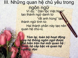 III. Những quan hệ chủ yếu trong ngôn ngữ Ví dụ: “ Dân tộc Việt Nam” tạo thành ngữ danh từ “ rất anh hùng” tạo thành ngữ tính từ. Hai thành phần này tạo nên quan hệ chủ-vị. Tóm lại, toàn bộ hoạt động của hệ thống ngôn ngữ được thể hiện trên hai mối quan hệ : quan hệ cấp bậc và quan hệ ngang, dọc 