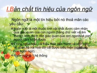 I.B ản chất tín hiệu của ngôn ngữ   Ngôn ngữ là một tín hiệu bởi nó thoả mãn các yêu cầu: Ngôn ngữ là một thuộc tính vật chất được cảm nhận qua giác quan của con người (bằng chữ viết và âm thanh), kích thích đến giác quan của con người và con người cảm nhận được.  Trong ngôn ngữ, cái biểu hiện (âm thanh và chữ viết) có quan hệ hài hoà với cái được biểu hiện (nội dung của ngôn ngữ). Ngôn ngữ là 1 hệ thống 