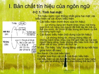 I. Bản chất tín hiệu của ngôn ngữ C.1. Tính hai mặt: Tín hiệu ngôn ngữ thống nhất giữa hai mặt: cái biểu hiện và cái được biểu hiện Cái biểu hiện (hình thức của tín hiệu)   Là những dạng âm thanh khác nhau mà trong quá trình nói năng con người đã thiết lập lên mã cụ thể cho mình, đó chính là đặc trưng âm thanh cụ thể của từng ngôn ngữ. Cái được biểu hiện (nội dung của tín hiệu) Là những thông tin, những thông điệp về những mảnh khác nhau của thế giới hiện tại mà con người đang sống, hoặc những dấu hiệu hình thức để phân cắt tư duy, phân cắt thực tại Ví dụ: Tín hiệu “cây” trong tiêng việt là sự kết hợp giữa lược đồ sau :  Âm thanh: Cây (cái biểu hiện) Ý nghĩa: loài thực vật có lá (cái được biểu hiện Cái biểu hiện và cái được biểu hiện của tín hiệu ngôn ngữ gắn bó khăng khít với nhau không thể tách rời 