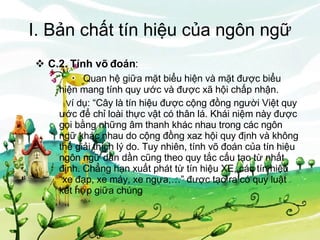 I. Bản chất tín hiệu của ngôn ngữ C.2. Tính võ đoán : Quan hệ giữa mặt biểu hiện và mặt được biểu    hiện mang tính quy ước và được xã hội chấp nhận.   V í dụ: “Cây là tín hiệu được cộng đồng người Việt quy ước để chỉ loài thực vật có thân lá. Khái niệm này được gọi bằng những âm thanh khác nhau trong các ngôn ngữ khác nhau do cộng đồng xaz hội quy định và không thể giải thích lý do. Tuy nhiên, tính võ đoán của tín hiệu ngôn ngữ dần dần cũng theo quy tắc cấu tạo từ nhất định. Chẳng hạn xuất phát từ tín hiệu XE, các tín hiệu “xe đạp, xe máy, xe ngựa,…” được tạo ra có quy luật kết hợp giữa chúng 