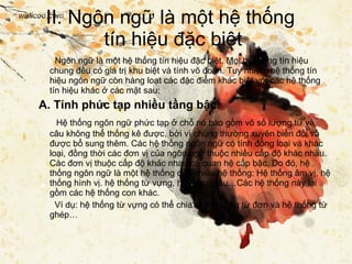 II. Ngôn ngữ là một hệ thống  tín hiệu đặc biệt Ngôn ngữ là một hệ thống tín hiệu đặc biệt. Mọi hệ thống tín hiệu chung đều có giá trị khu biệt và tính võ đoán. Tuy nhiên, hệ thống tín hiệu ngôn ngữ còn hàng loạt các đặc điểm khác biệt với các hệ thống tín hiệu khác ở các mặt sau: A. Tính phức tạp nhiều tầng bậc: Hệ thống ngôn ngữ phức tạp ở chỗ nó bao gồm vô số lượng từ và câu không thể thống kê được, bởi vì chúng thường xuyên biến đổi và được bổ sung thêm. Các hệ thống ngôn ngữ có tính đồng loại và khác loại, đồng thời các đơn vị của ngôn ngữ thuộc nhiều cấp độ khác nhau. Các đơn vị thuộc cấp độ khác nhau có quan hệ cấp bậc. Do đó, hệ thống ngôn ngữ là một hệ thống của nhiều hệ thống: Hệ thống âm vị, hệ thống hình vị. hệ thống từ vựng, hệ thống câu…Các hệ thống này lại gồm các hệ thống con khác.   Ví dụ: hệ thống từ vựng có thể chia ra hệ thống từ đơn và hệ thống từ ghép… 