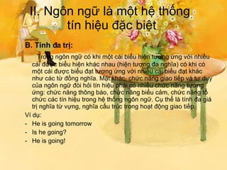 II. Ngôn ngữ là một hệ thống  tín hiệu đặc biệt B. Tính đa trị:   Trong ngôn ngữ có khi một cái biểu hiện tương ứng với nhiều cái được biểu hiện khác nhau (hiện tượng đa nghĩa) có khi có một cái được biểu đạt tương ứng với nhiều cái biểu đạt khác như các từ đồng nghĩa. Mặt khác, chức năng giao tiếp và tư duy của ngôn ngữ đòi hỏi tín hiệu phải có nhiều chức năng tương ứng: chức năng thông báo, chức năng biểu cảm, chức năng tổ chức các tín hiệu trong hệ thống ngôn ngữ. Cụ thể là tính đa giá trị nghĩa từ vựng, nghĩa cấu trúc trong hoạt động giao tiếp. Ví dụ: He is going tomorrow Is he going? He is going! 