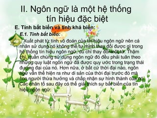 II. Ngôn ngữ là một hệ thống  tín hiệu đặc biệt E. Tính bất biến và tính khả biến: E.1. Tính bất biến:   Xuất phát từ tính võ đoán của tín hiệu ngôn ngữ nên cá nhân sử dụng nó không thể tự mình thay đổi được gì trong hệ thống tín hiệu ngôn ngữ, dù chỉ thay đổi một từ. Thậm chí, quần chúng sử dụng ngôn ngữ đó đều phải tuân theo những quy luật ngôn ngữ đã được quy ước trong trạng thái đương đại của nó. Hơn nữa, ở bất cứ thời đại nào, ngôn ngữ vẫn thể hiện ra như di sản của thời đại trước đó mà con người thừa hưởng và chấp nhận sự hình thành của nó. Các nhân tố sau đây có thể giải thích sự bất biến của tín hiệu ngôn ngữ:   