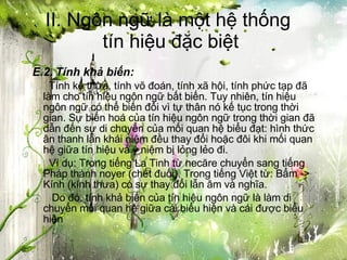 II. Ngôn ngữ là một hệ thống  tín hiệu đặc biệt E.2. Tính khả biến:   Tính kế thừa, tính võ đoán, tính xã hội, tính phức tạp đã làm cho tín hiệu ngôn ngữ bất biến. Tuy nhiên, tín hiệu ngôn ngữ có thể biến đổi vì tự thân nó kế tục trong thời gian. Sự biến hoá của tín hiệu ngôn ngữ trong thời gian đã dẫn đến sự di chuyển của mối quan hệ biểu đạt: hình thức ân thanh lẫn khái niệm đều thay đổi hoặc đôi khi mối quan hệ giữa tín hiệu và ý niệm bị lỏng lẻo đi.    Ví dụ: Trong tiếng La Tinh từ necăre chuyển sang tiếng Pháp thành noyer (chết đuối). Trong tiếng Việt từ: Bẩm -> Kính (kính thưa) có sự thay đổi lẫn âm và nghĩa.   Do đó, tính khả biến của tín hiệu ngôn ngữ là làm di chuyển mối quan hệ giữa cái biểu hiện và cái được biểu hiện 