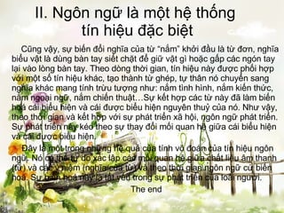 II. Ngôn ngữ là một hệ thống  tín hiệu đặc biệt   Cũng vậy, sự biến đổi nghĩa của từ “nắm” khởi đầu là từ đơn, nghĩa biểu vật là dùng bàn tay siết chặt để giữ vật gì hoặc gấp các ngón tay lại vào lòng bàn tay. Theo dòng thời gian, tín hiệu này được phối hợp với một số tín hiệu khác, tạo thành từ ghép, tự thân nó chuyển sang nghĩa khác mang tính trừu tượng như: nắm tình hình, nắm kiến thức, nắm ngoại ngữ, nắm chiến thuật…Sự kết hợp các từ này đã làm biến hoá cái biểu hiện và cái được biểu hiện nguyên thuỷ của nó. Như vậy, theo thời gian và kết hợp với sự phát triển xã hội, ngôn ngữ phát triển. Sự phát triển này kéo theo sự thay đổi mối quan hệ giữa cái biểu hiện và cái được biểu hiện.   Đây là một trong những hệ quả của tính võ đoán của tín hiệu ngôn ngữ. Nó có thể tự do xác lập các mối quan hệ giữa chất liệu âm thanh (từ) và các ý niệm (nghĩa của từ) và theo thời gian ngôn ngữ cứ biến hoá. Sự biến hoá này là tất yếu trong sự phát triển của loài người. The end 