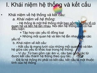 I. Khái niệm hệ thống và kết cấu Khái niệm về hệ thống và kết cấu: a. Khái niệm về hệ thống :  - Hệ thống là một thể thống nhất  bao gồm các yếu tố có quan hệ và liên hệ lẫn nhau . Nói đến hệ thống cần có hai điều kiện: + Tập hợp các yếu tố đồng loại + Những mối quan hệ và liên hệ lẫn nhau giữa các yếu tố b.  Khái niệm về kết cấu:   - Kết cấu là mạng lưới của những mối quan hệ và liên hệ giữa các yếu tố khác loại trong hệ thống. - Ví dụ: Từ bao gồm các âm vị, câu bao gồm các từ được kết cấu thành hệ thống theo quy tắc. Đã là hệ thống thì phải có kết cấu, kết cấu là một thuộc tính của hệ thống 