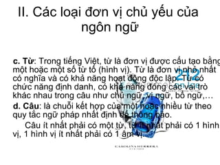 II. Các loại đơn vị chủ yếu của  ngôn ngữ c. Từ : Trong tiếng Việt, từ là đơn vị được cấu tạo bằng một hoặc một số từ tố (hình vị). Từ là đơn vị nhỏ nhất có nghĩa và có khả năng hoạt động độc lập. Từ có chức năng định danh, có khả năng đóng các vai trò khác nhau trong câu như chủ ngữ, vị ngữ, bổ ngữ,… d. Câu : là chuỗi kết hợp của một hoặc nhiều từ theo quy tắc ngữ pháp nhất định để thông báo. Câu ít nhất phải có một từ, từ ít nhất phải có 1 hình vị, 1 hình vị ít nhất phải có 1 âm vị. 