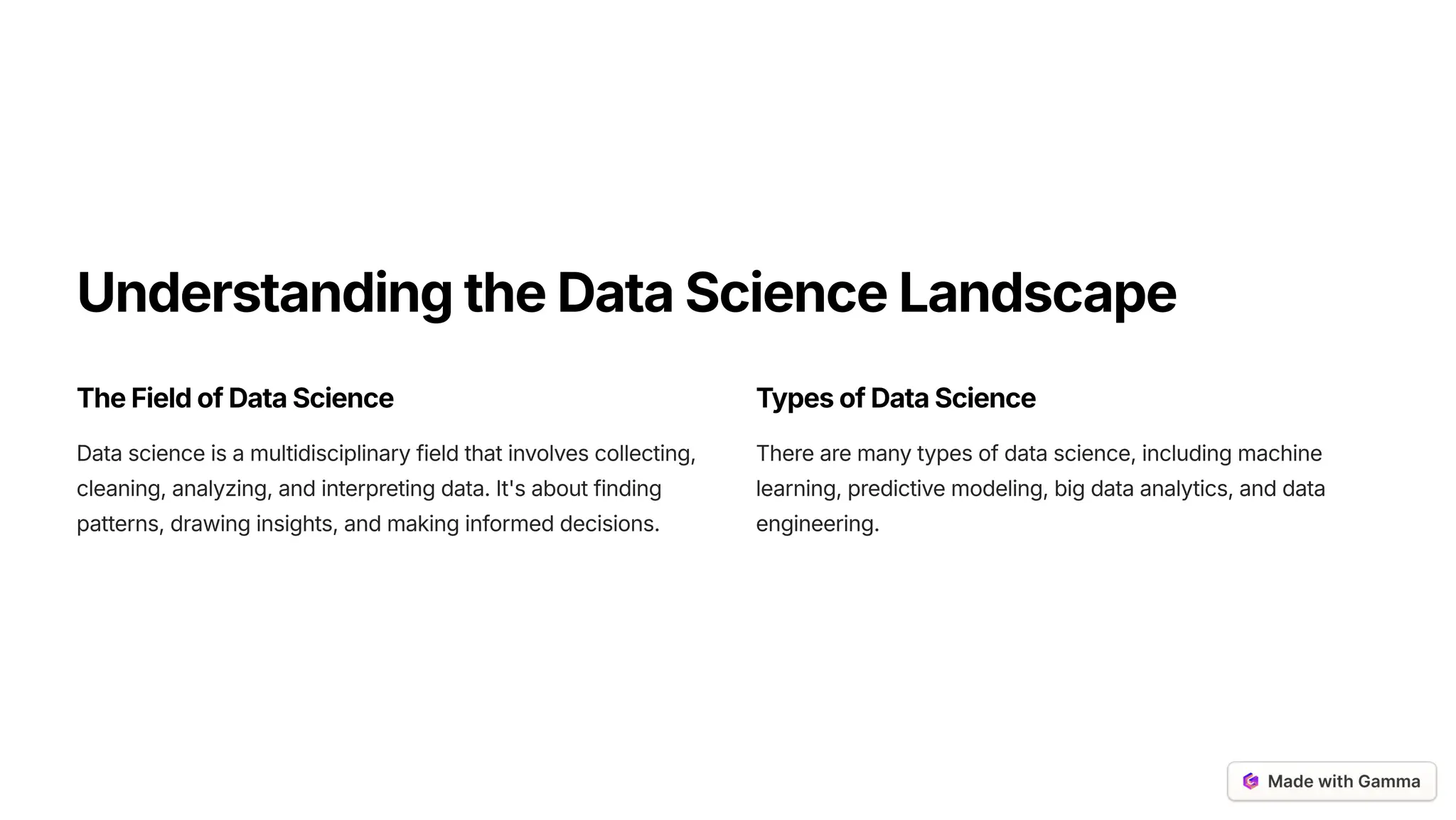 UnderstandingtheDataScienceLandscape
TheFieldofDataScience
Data science is a multidisciplinary field that involves collecting,
cleaning, analyzing, and interpreting data. It's about finding
patterns, drawing insights, and making informed decisions.
TypesofDataScience
There are many types of data science, including machine
learning, predictive modeling, big data analytics, and data
engineering.
 