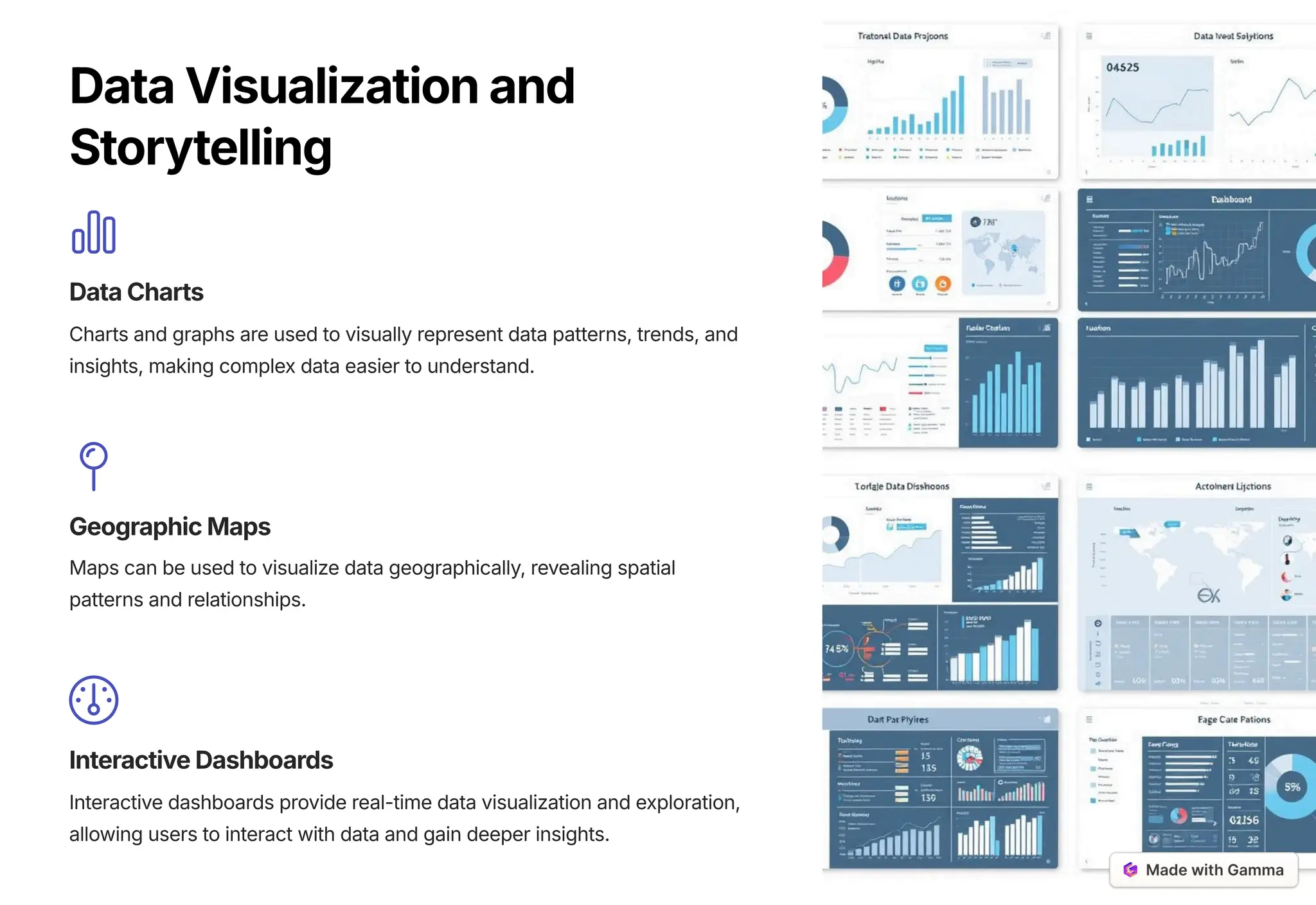 DataVisualizationand
Storytelling
DataCharts
Charts and graphs are used to visually represent data patterns, trends, and
insights, making complex data easier to understand.
GeographicMaps
Maps can be used to visualize data geographically, revealing spatial
patterns and relationships.
InteractiveDashboards
Interactive dashboards provide real-time data visualization and exploration,
allowing users to interact with data and gain deeper insights.
 