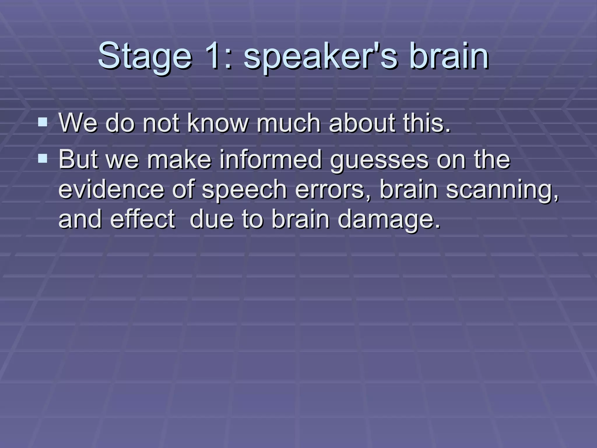 Stage 1: speaker's brain  We do not know much about this.  But we make informed guesses on the evidence of speech errors, brain scanning, and effect  due to brain damage. 