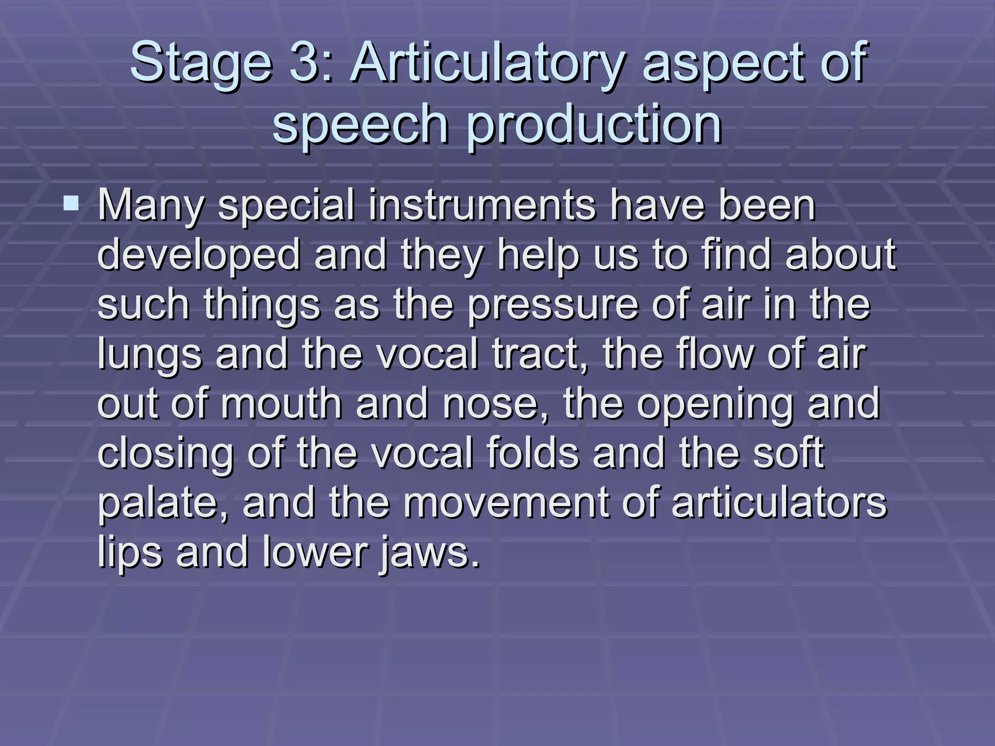 Stage 3: Articulatory aspect of speech production Many special instruments have been developed and they help us to find about such things as the pressure of air in the lungs and the vocal tract, the flow of air out of mouth and nose, the opening and closing of the vocal folds and the soft palate, and the movement of articulators lips and lower jaws. 