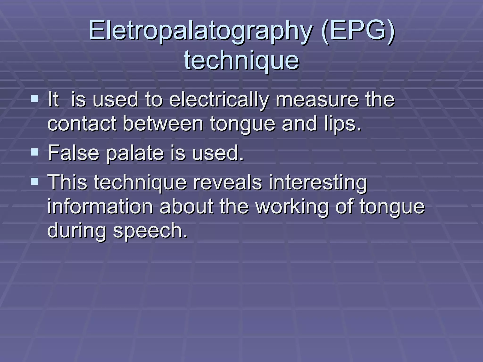 Eletropalatography (EPG) technique It  is used to electrically measure the contact between tongue and lips. False palate is used. This technique reveals interesting information about the working of tongue during speech. 