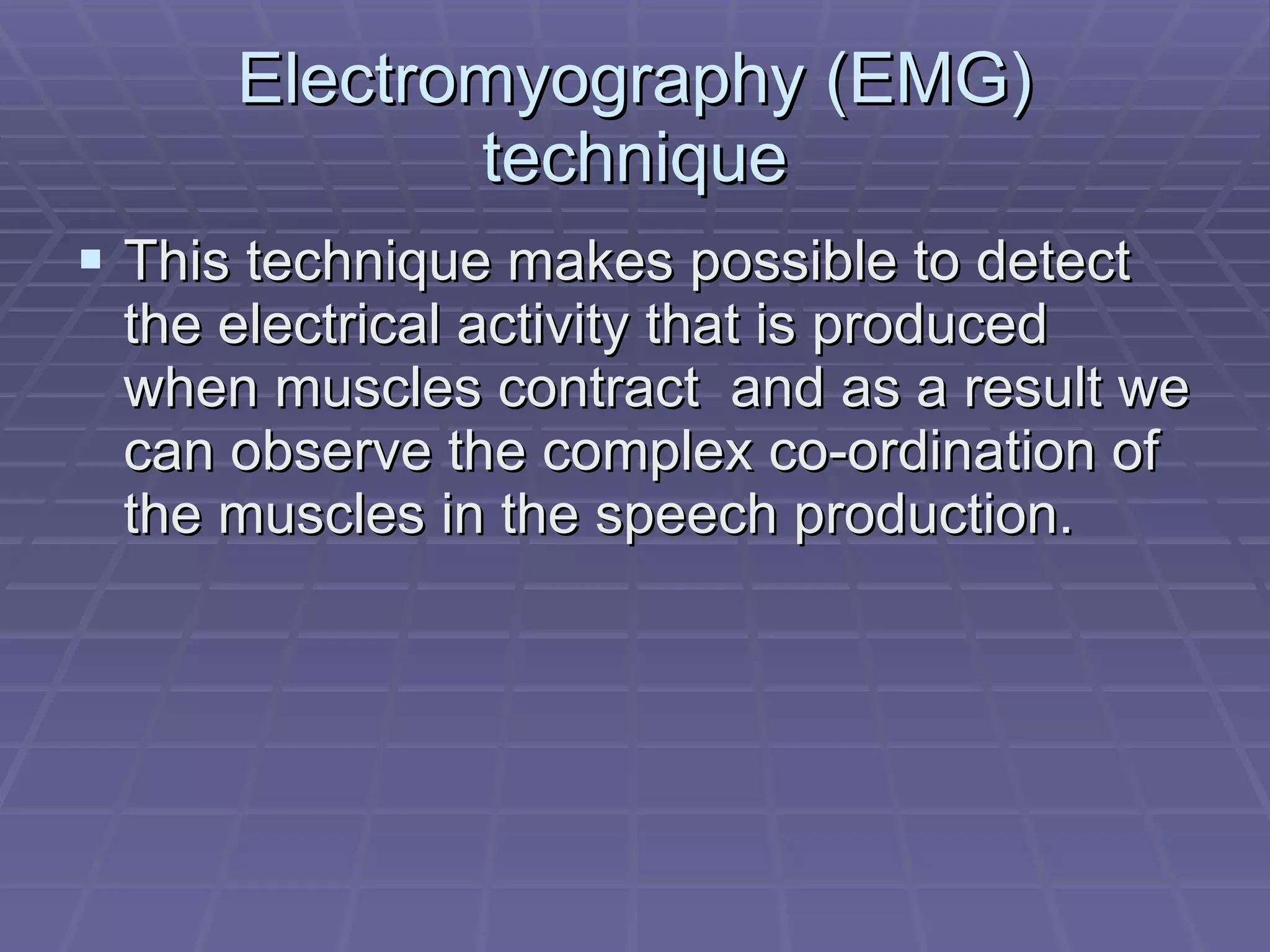 Electromyography (EMG) technique This technique makes possible to detect the electrical activity that is produced when muscles contract  and as a result we can observe the complex co-ordination of the muscles in the speech production. 