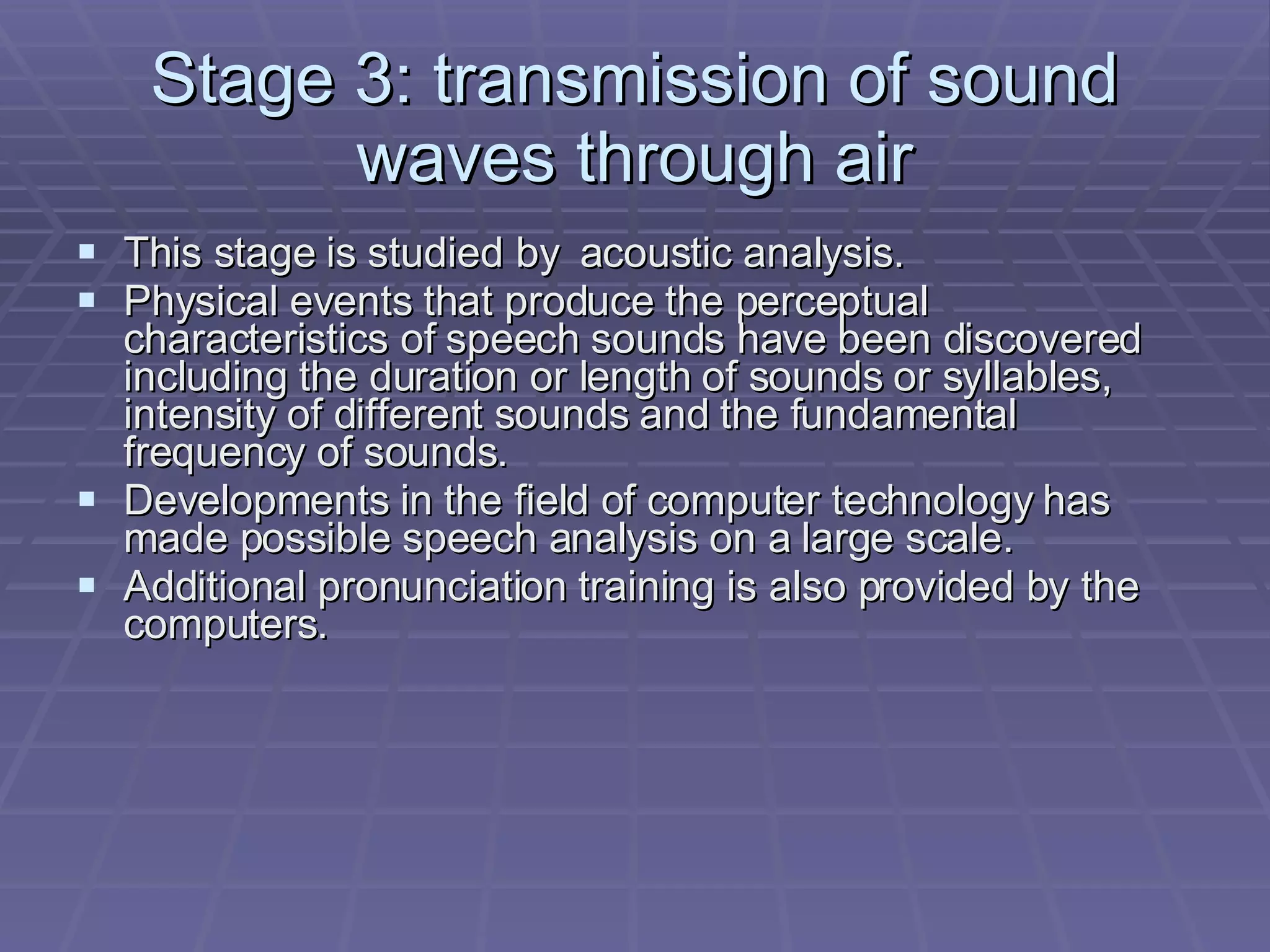 Stage 3: transmission of sound waves through air This stage is studied by  acoustic analysis. Physical events that produce the perceptual characteristics of speech sounds have been discovered including the duration or length of sounds or syllables, intensity of different sounds and the fundamental frequency of sounds. Developments in the field of computer technology has made possible speech analysis on a large scale. Additional pronunciation training is also provided by the computers. 