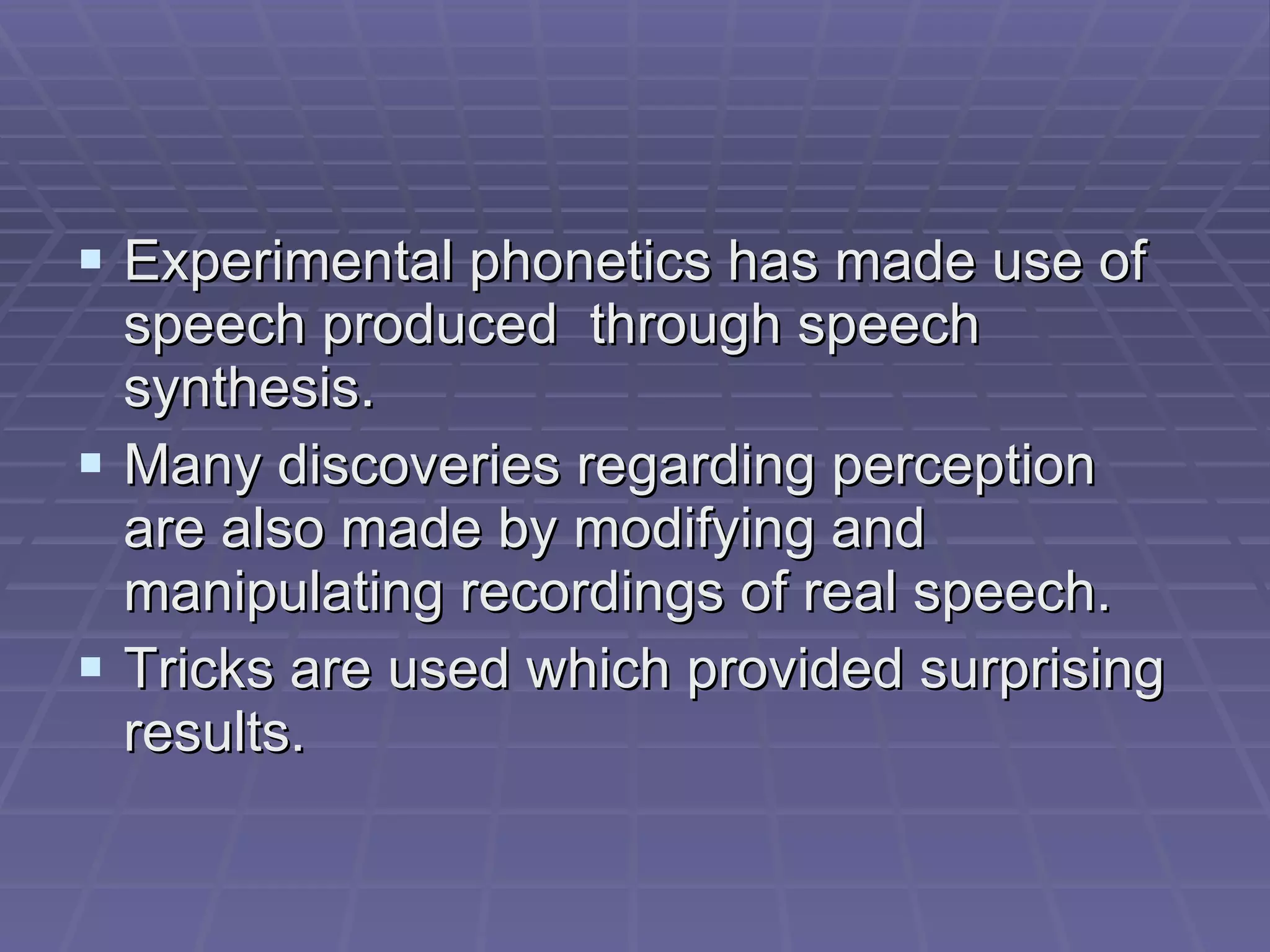Experimental phonetics has made use of speech produced  through speech synthesis.  Many discoveries regarding perception are also made by modifying and manipulating recordings of real speech. Tricks are used which provided surprising results. 
