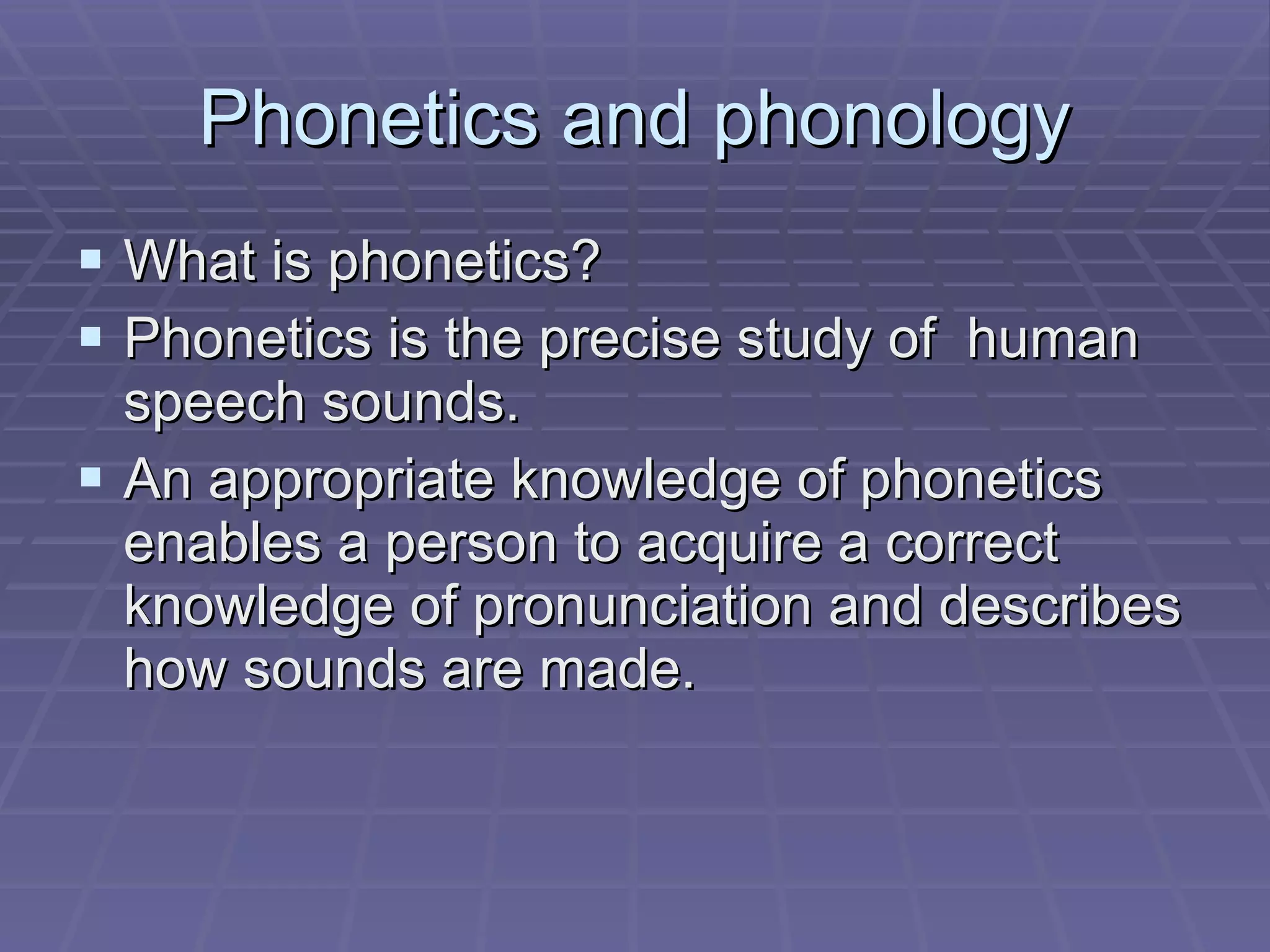 Phonetics and phonology What is phonetics? Phonetics is the precise study of  human speech sounds. An appropriate knowledge of phonetics enables a person to acquire a correct knowledge of pronunciation and describes how sounds are made.  