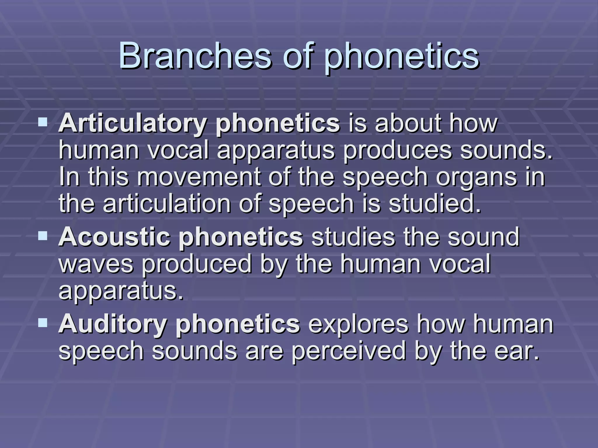 Branches of phonetics Articulatory phonetics  is about how human vocal apparatus produces sounds. In this movement of the speech organs in the articulation of speech is studied. Acoustic phonetics  studies the sound waves produced by the human vocal apparatus.  Auditory phonetics  explores how human speech sounds are perceived by the ear.  