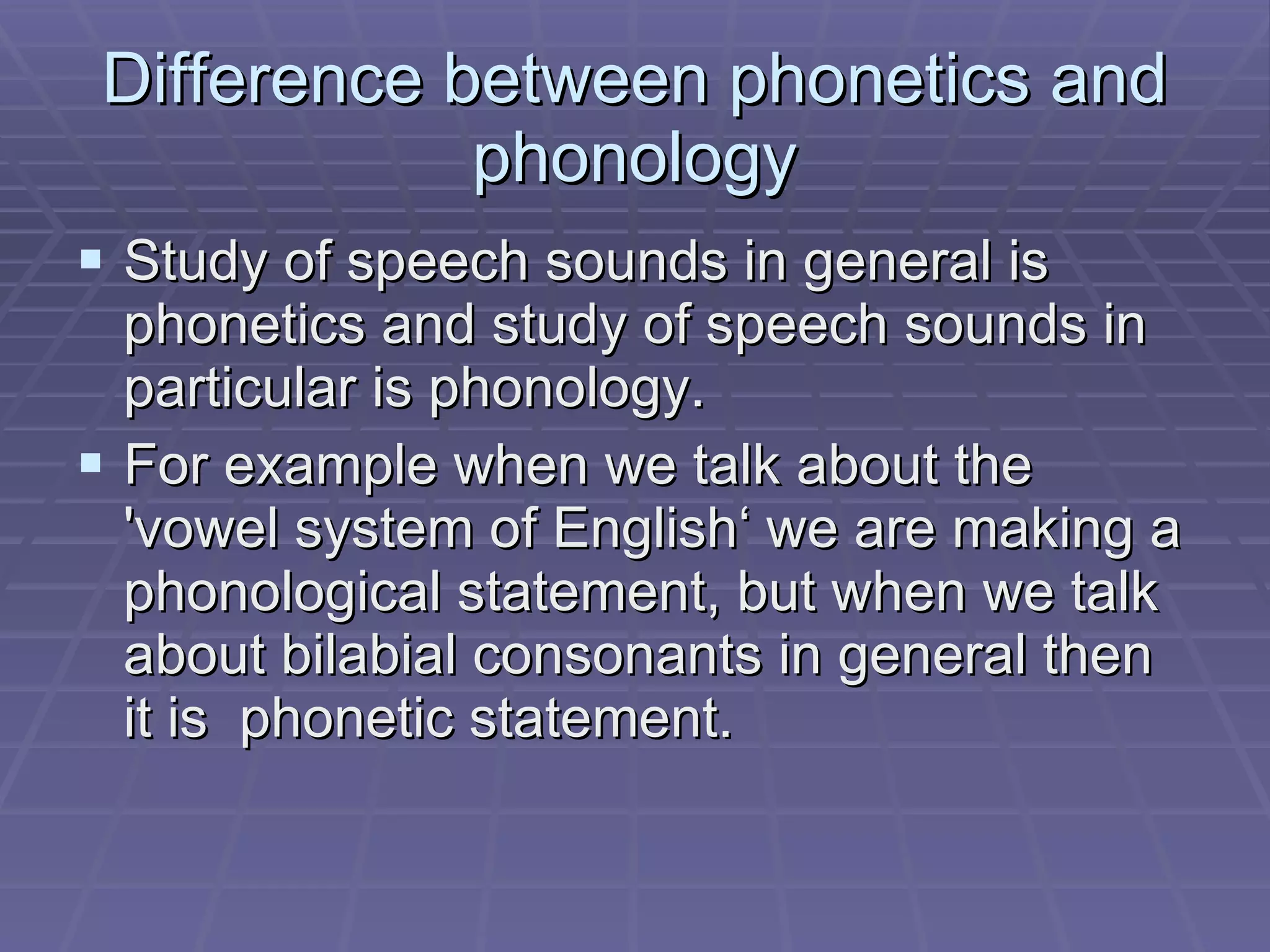 Difference between phonetics and phonology Study of speech sounds in general is phonetics and study of speech sounds in particular is phonology. For example when we talk about the  ' vowel system of English ‘ we are making a phonological statement, but when we talk about bilabial consonants in general then it is  phonetic statement.  