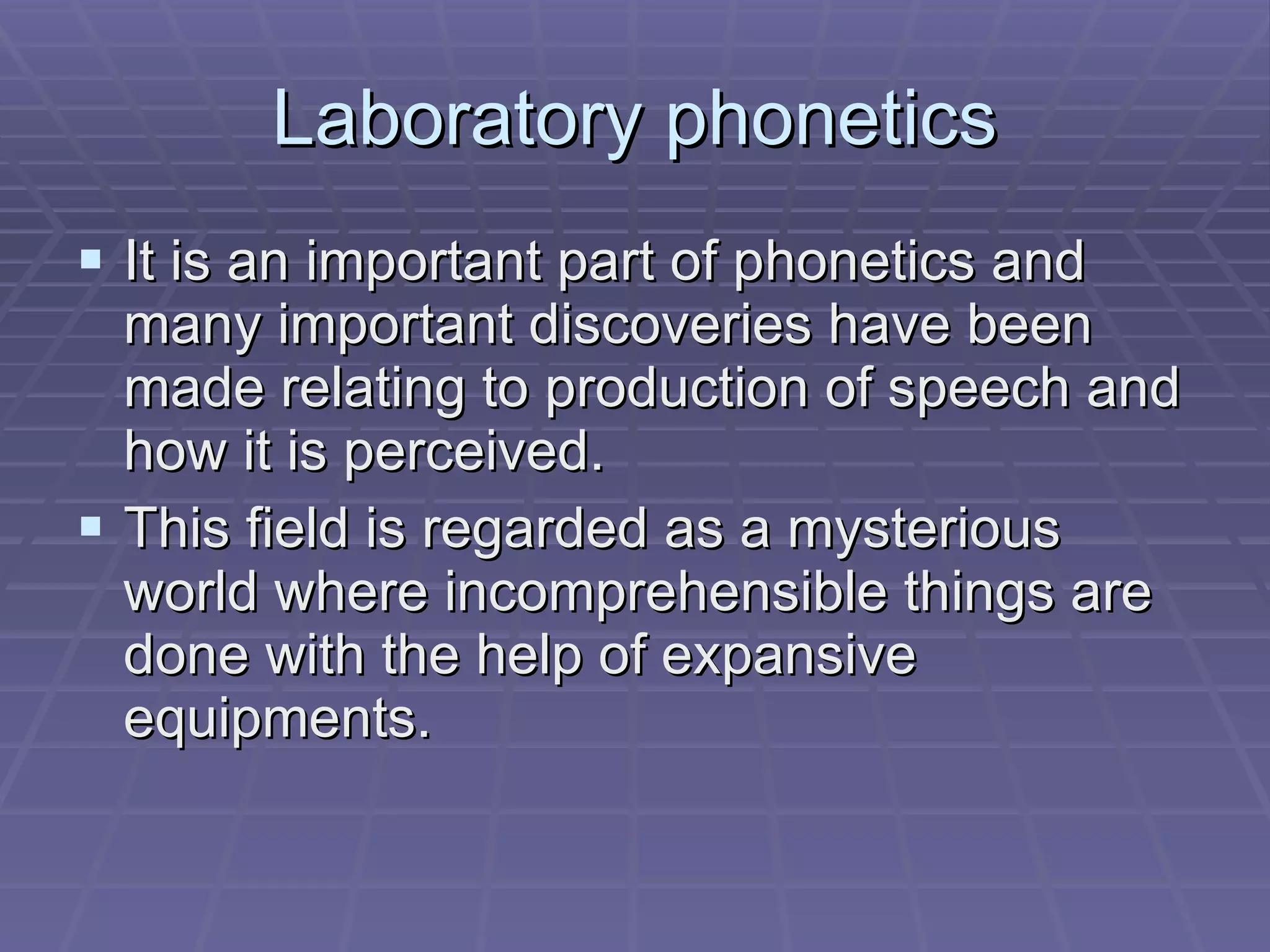 Laboratory phonetics It is an important part of phonetics and many important discoveries have been made relating to production of speech and how it is perceived. This field is regarded as a mysterious world where incomprehensible things are done with the help of expansive equipments.  